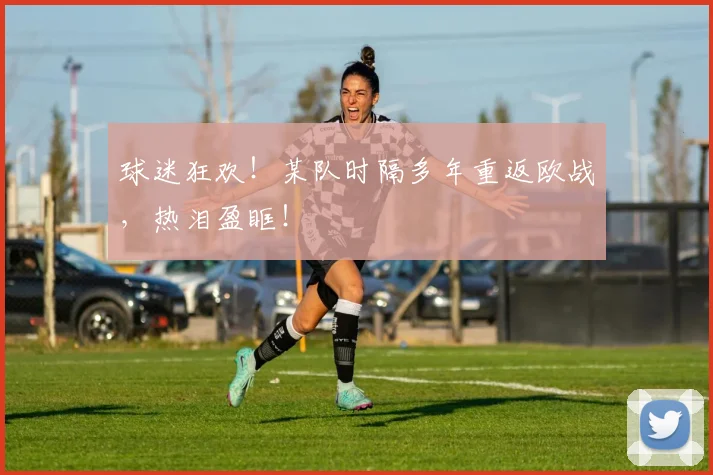 球迷狂欢！某队时隔多年重返欧战，热泪盈眶！