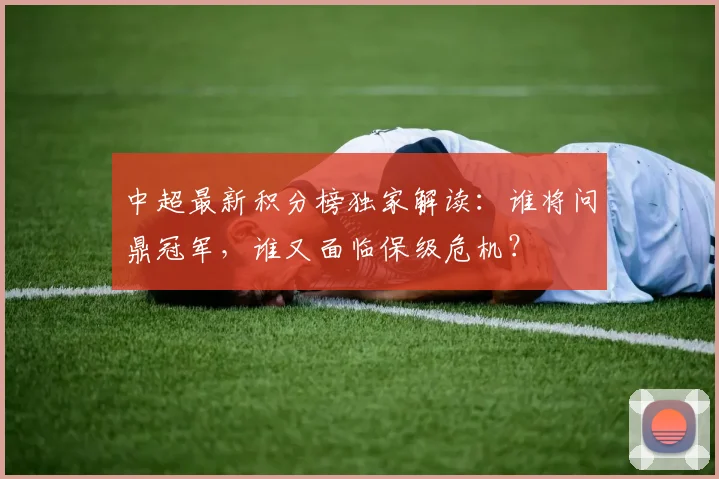 中超最新积分榜独家解读:谁将问鼎冠军,谁又面临保级危机?