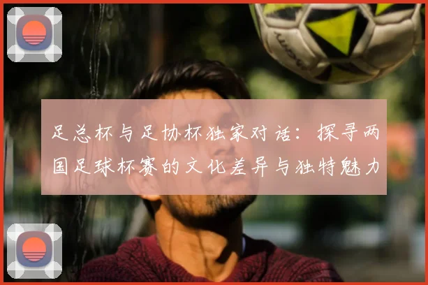 足总杯与足协杯独家对话:探寻两国足球杯赛的文化差异与独特魅力