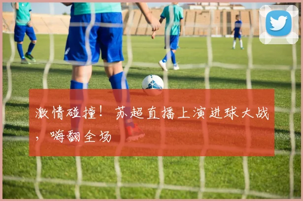 激情碰撞!苏超直播上演进球大战,嗨翻全场