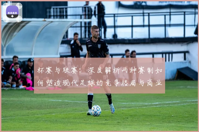 杯赛与联赛:深度解析两种赛制如何塑造现代足球的竞争格局与商业生态