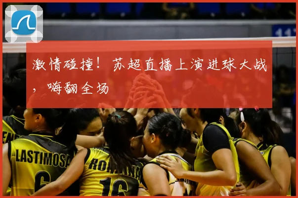激情碰撞!苏超直播上演进球大战,嗨翻全场