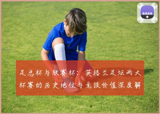 足总杯与联赛杯:英格兰足坛两大杯赛的历史地位与竞技价值深度解析